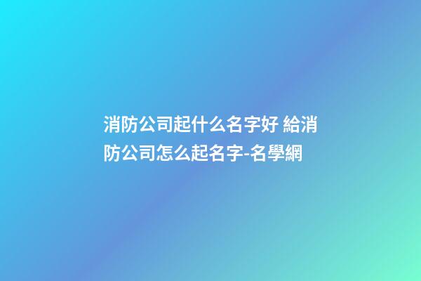 消防公司起什么名字好 給消防公司怎么起名字-名學網-第1張-公司起名-玄機派